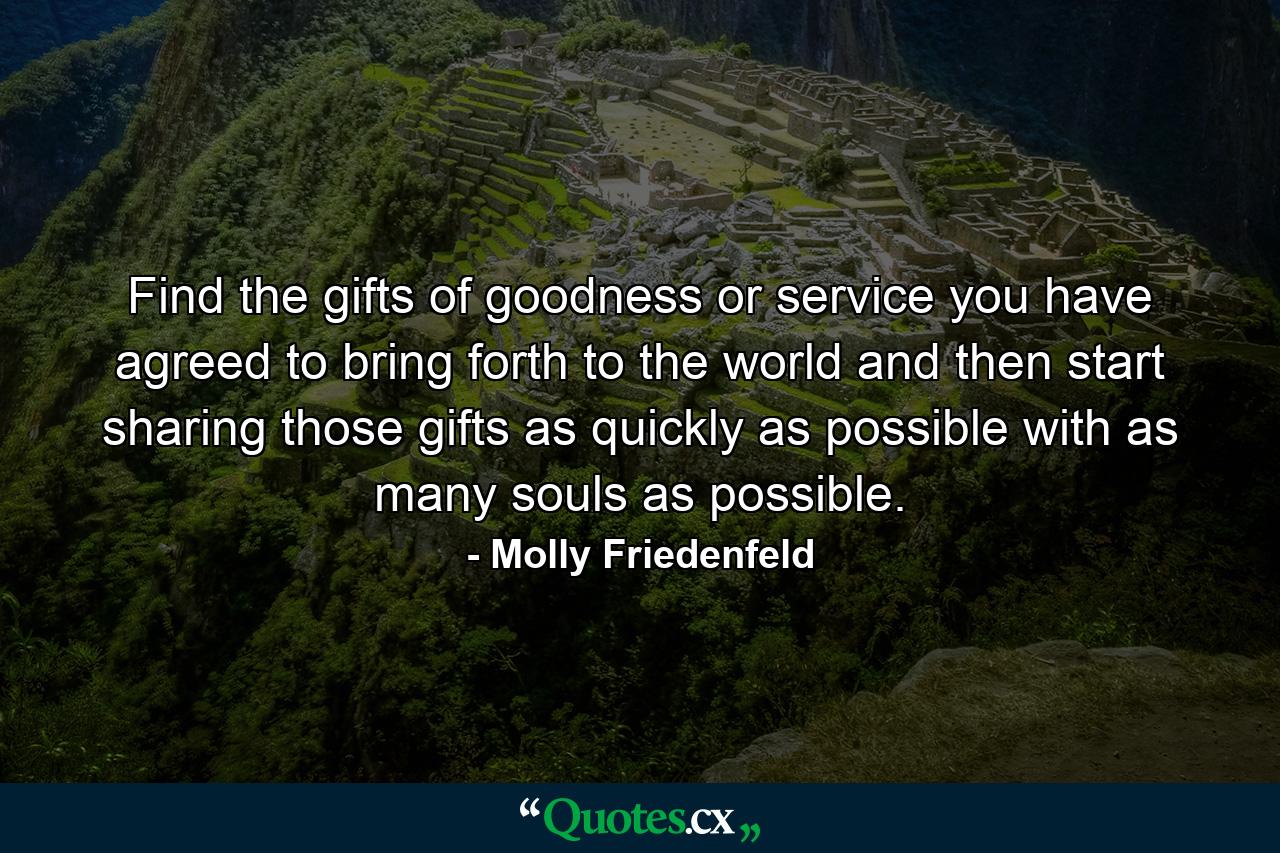 Find the gifts of goodness or service you have agreed to bring forth to the world and then start sharing those gifts as quickly as possible with as many souls as possible. - Quote by Molly Friedenfeld