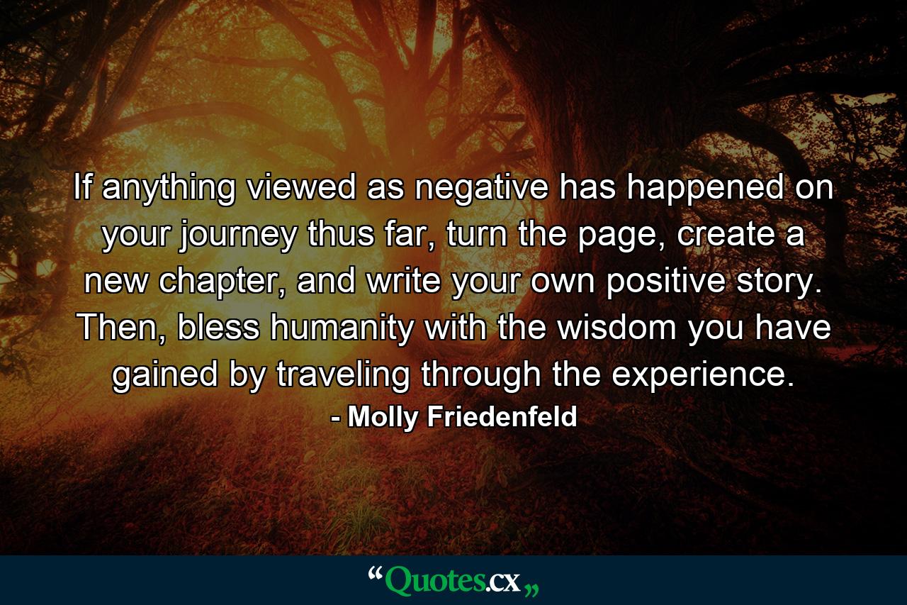 If anything viewed as negative has happened on your journey thus far, turn the page, create a new chapter, and write your own positive story. Then, bless humanity with the wisdom you have gained by traveling through the experience. - Quote by Molly Friedenfeld