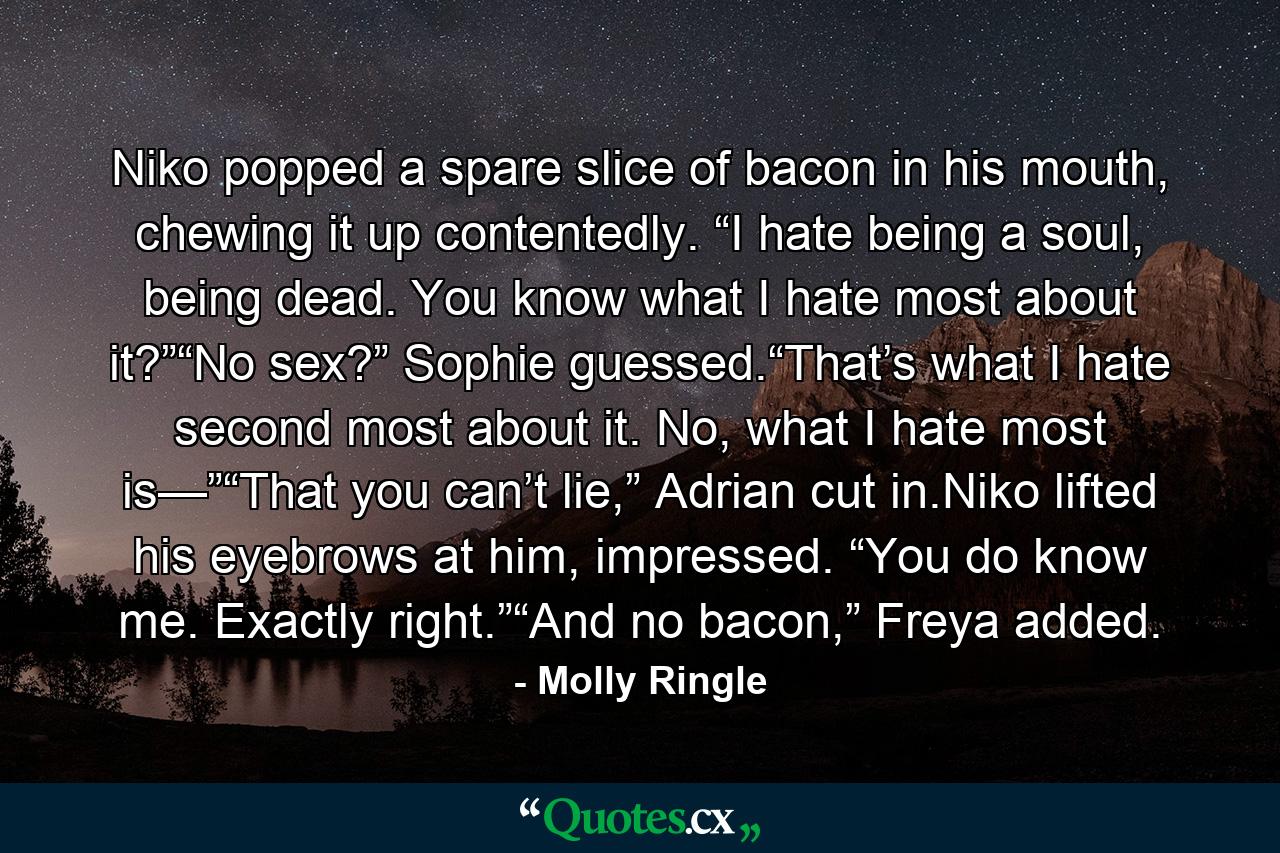 Niko popped a spare slice of bacon in his mouth, chewing it up contentedly. “I hate being a soul, being dead. You know what I hate most about it?”“No sex?” Sophie guessed.“That’s what I hate second most about it. No, what I hate most is—”“That you can’t lie,” Adrian cut in.Niko lifted his eyebrows at him, impressed. “You do know me. Exactly right.”“And no bacon,” Freya added. - Quote by Molly Ringle