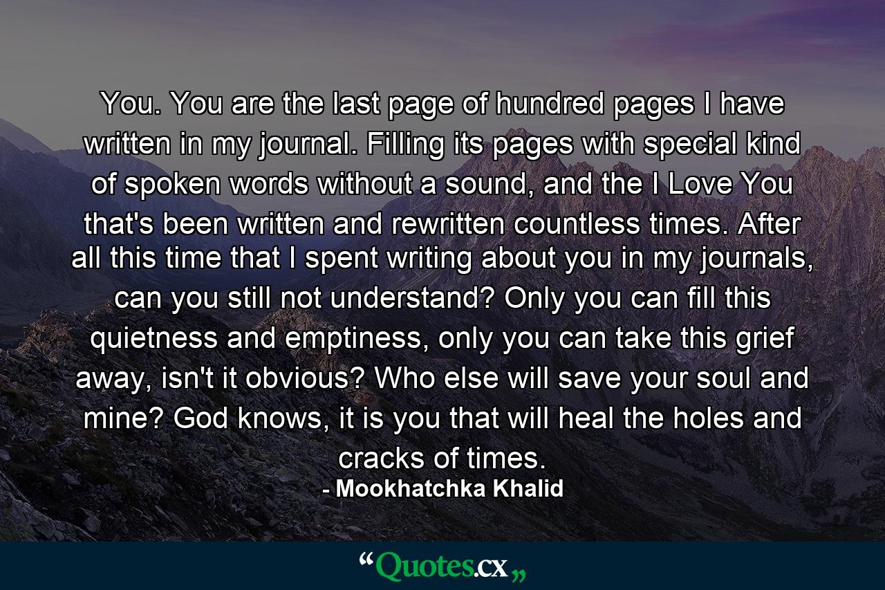 You. You are the last page of hundred pages I have written in my journal. Filling its pages with special kind of spoken words without a sound, and the I Love You that's been written and rewritten countless times. After all this time that I spent writing about you in my journals, can you still not understand? Only you can fill this quietness and emptiness, only you can take this grief away, isn't it obvious? Who else will save your soul and mine? God knows, it is you that will heal the holes and cracks of times. - Quote by Mookhatchka Khalid