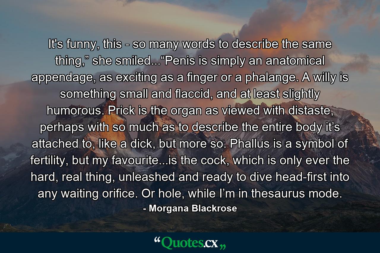 It's funny, this - so many words to describe the same thing,” she smiled...“Penis is simply an anatomical appendage, as exciting as a finger or a phalange. A willy is something small and flaccid, and at least slightly humorous. Prick is the organ as viewed with distaste, perhaps with so much as to describe the entire body it’s attached to, like a dick, but more so. Phallus is a symbol of fertility, but my favourite...is the cock, which is only ever the hard, real thing, unleashed and ready to dive head-first into any waiting orifice. Or hole, while I’m in thesaurus mode. - Quote by Morgana Blackrose