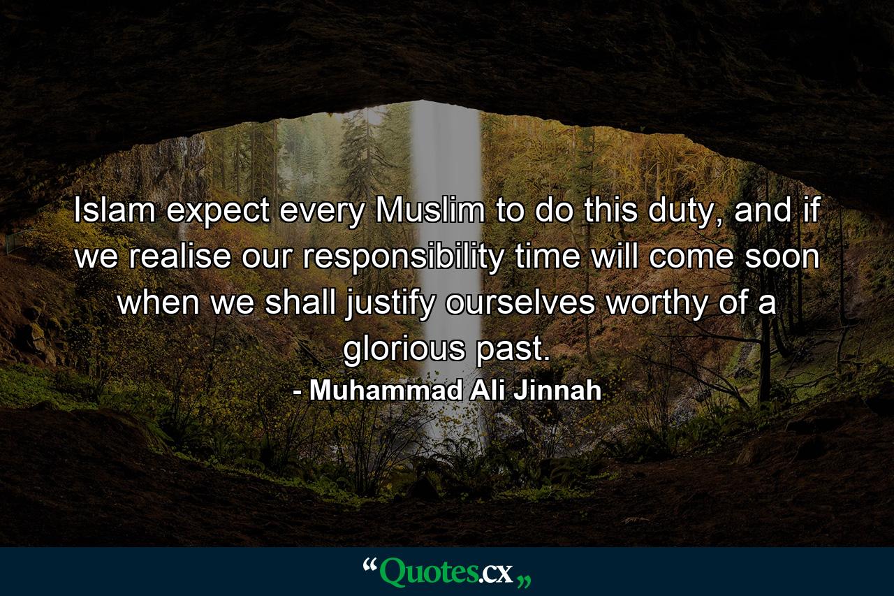 Islam expect every Muslim to do this duty, and if we realise our responsibility time will come soon when we shall justify ourselves worthy of a glorious past. - Quote by Muhammad Ali Jinnah