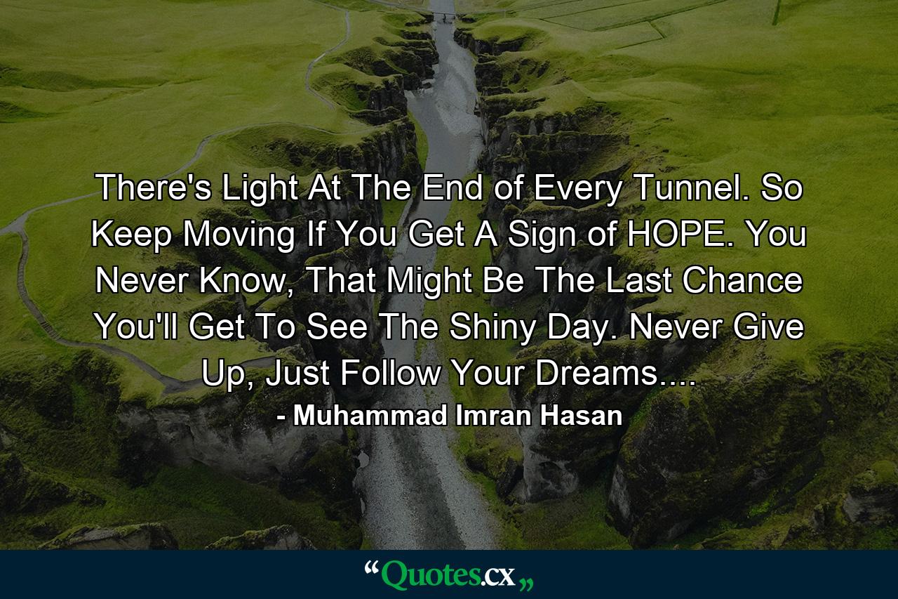 There's Light At The End of Every Tunnel. So Keep Moving If You Get A Sign of HOPE. You Never Know, That Might Be The Last Chance You'll Get To See The Shiny Day. Never Give Up, Just Follow Your Dreams.... - Quote by Muhammad Imran Hasan