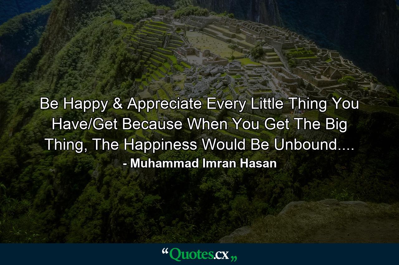 Be Happy & Appreciate Every Little Thing You Have/Get Because When You Get The Big Thing, The Happiness Would Be Unbound.... - Quote by Muhammad Imran Hasan