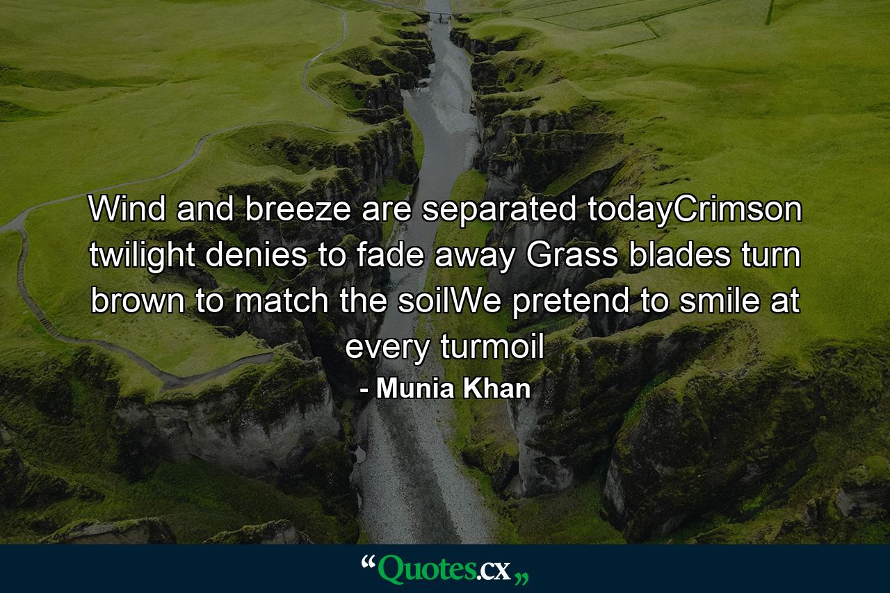 Wind and breeze are separated todayCrimson twilight denies to fade away Grass blades turn brown to match the soilWe pretend to smile at every turmoil - Quote by Munia Khan