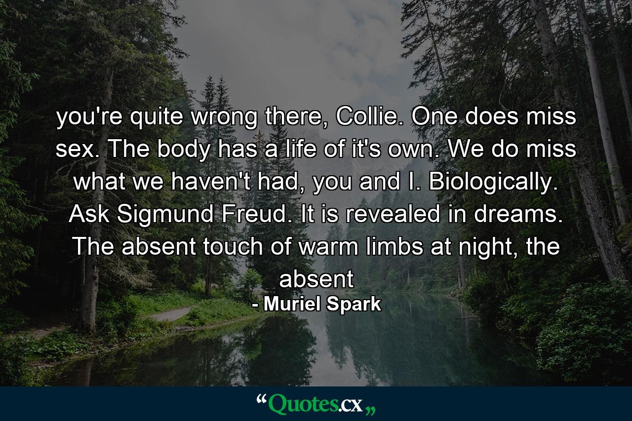 you're quite wrong there, Collie. One does miss sex. The body has a life of it's own. We do miss what we haven't had, you and I. Biologically. Ask Sigmund Freud. It is revealed in dreams. The absent touch of warm limbs at night, the absent - Quote by Muriel Spark