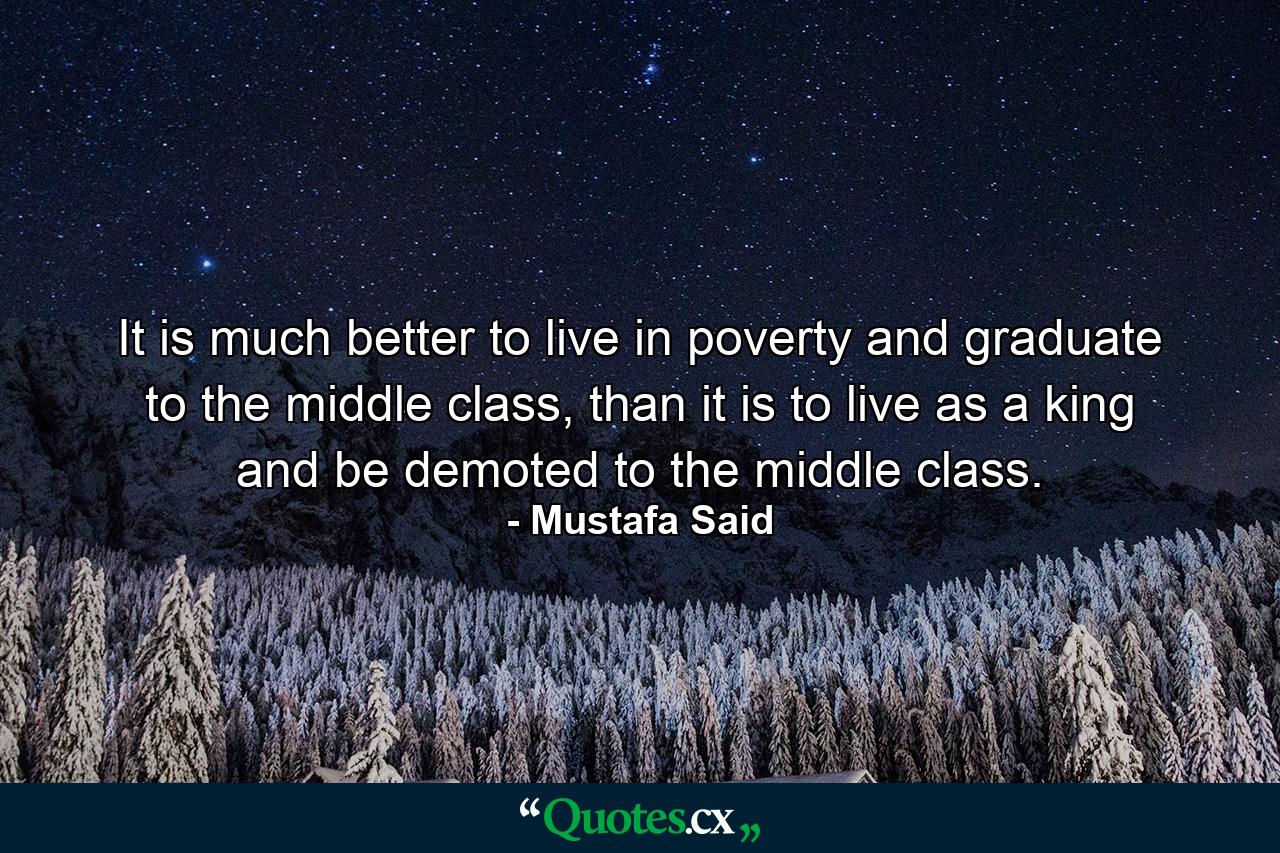 It is much better to live in poverty and graduate to the middle class, than it is to live as a king and be demoted to the middle class. - Quote by Mustafa Said