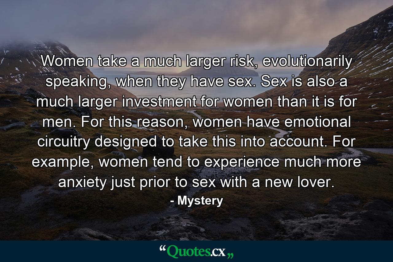 Women take a much larger risk, evolutionarily speaking, when they have sex. Sex is also a much larger investment for women than it is for men. For this reason, women have emotional circuitry designed to take this into account. For example, women tend to experience much more anxiety just prior to sex with a new lover. - Quote by Mystery