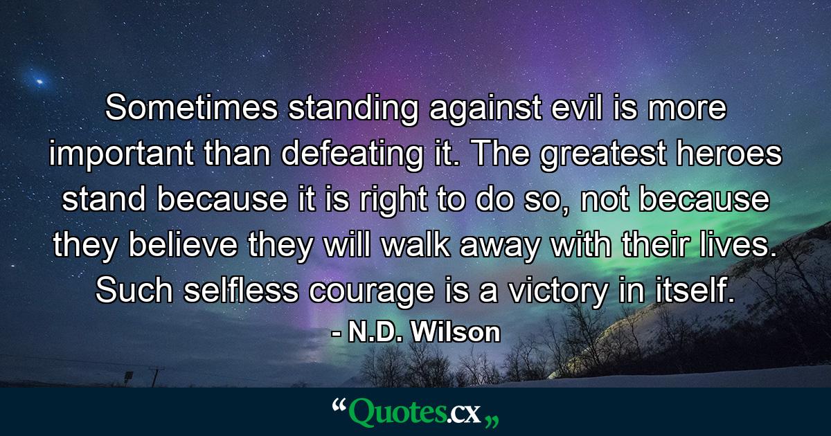 Sometimes standing against evil is more important than defeating it. The greatest heroes stand because it is right to do so, not because they believe they will walk away with their lives. Such selfless courage is a victory in itself. - Quote by N.D. Wilson