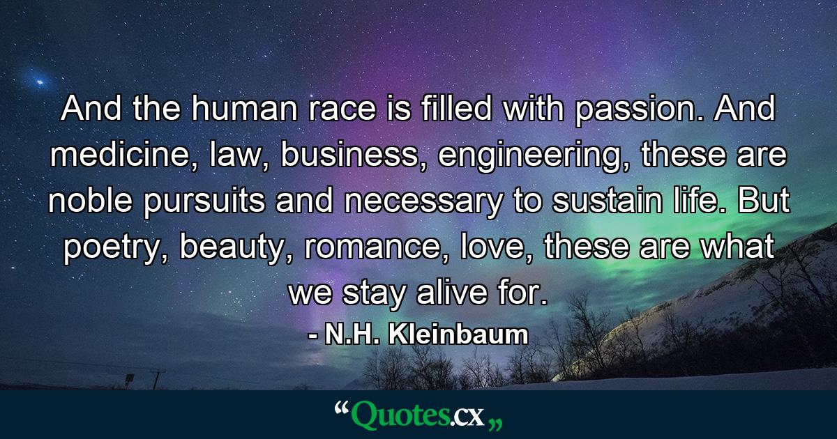 And the human race is filled with passion. And medicine, law, business, engineering, these are noble pursuits and necessary to sustain life. But poetry, beauty, romance, love, these are what we stay alive for. - Quote by N.H. Kleinbaum