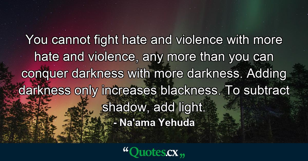 You cannot fight hate and violence with more hate and violence, any more than you can conquer darkness with more darkness. Adding darkness only increases blackness. To subtract shadow, add light. - Quote by Na'ama Yehuda