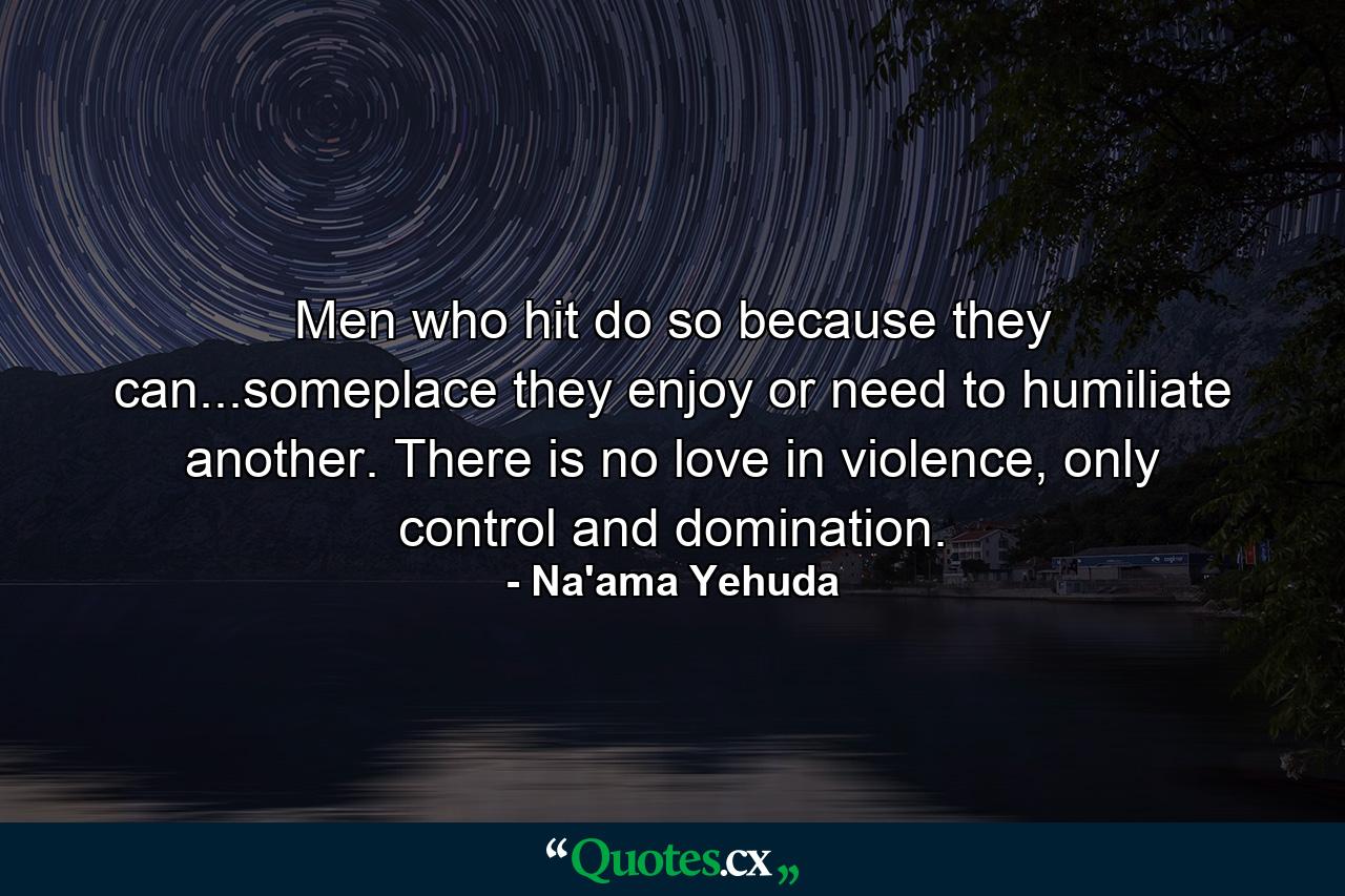 Men who hit do so because they can...someplace they enjoy or need to humiliate another. There is no love in violence, only control and domination. - Quote by Na'ama Yehuda