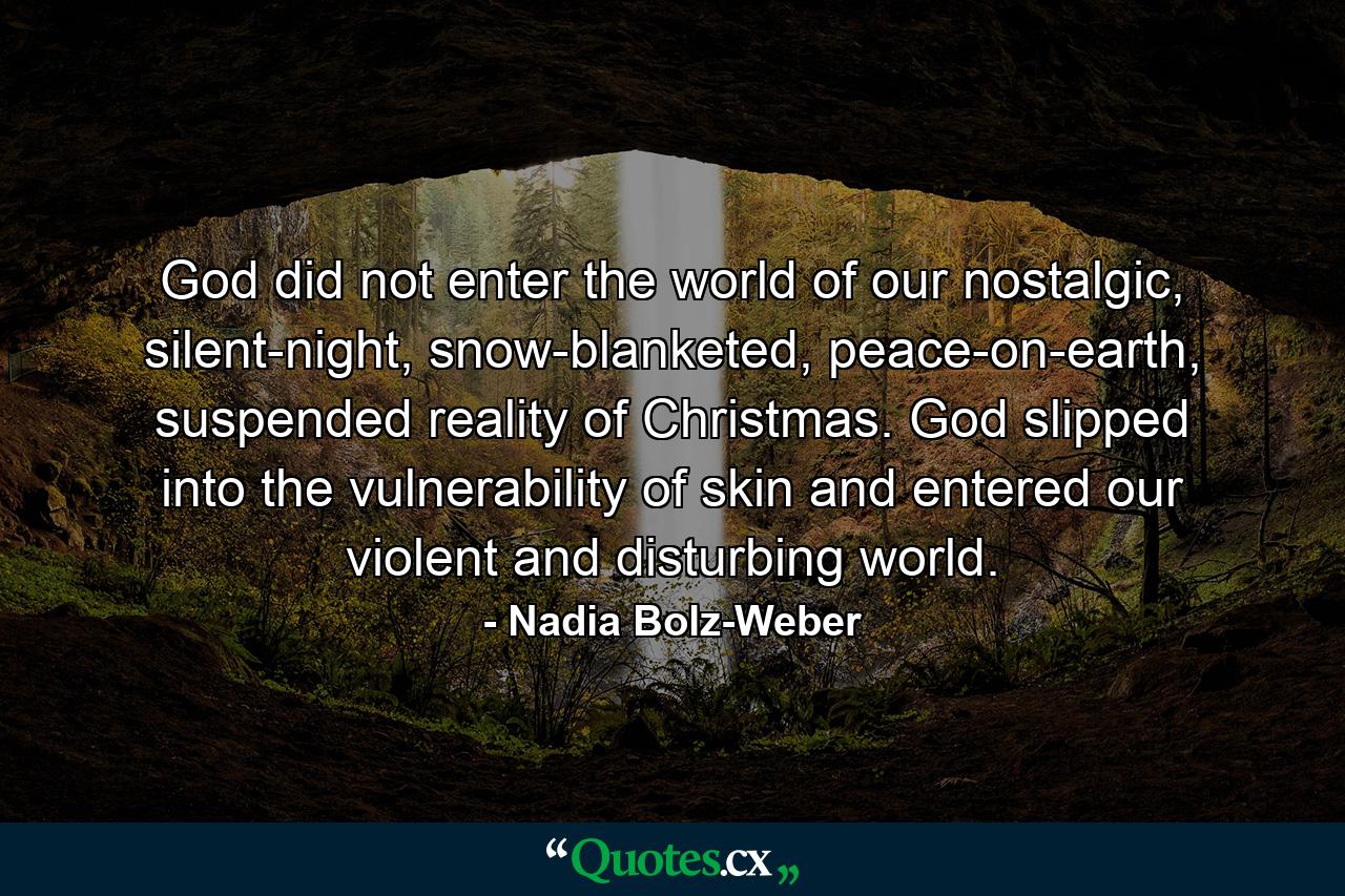 God did not enter the world of our nostalgic, silent-night, snow-blanketed, peace-on-earth, suspended reality of  Christmas. God slipped into the vulnerability of skin and entered our violent and disturbing world. - Quote by Nadia Bolz-Weber