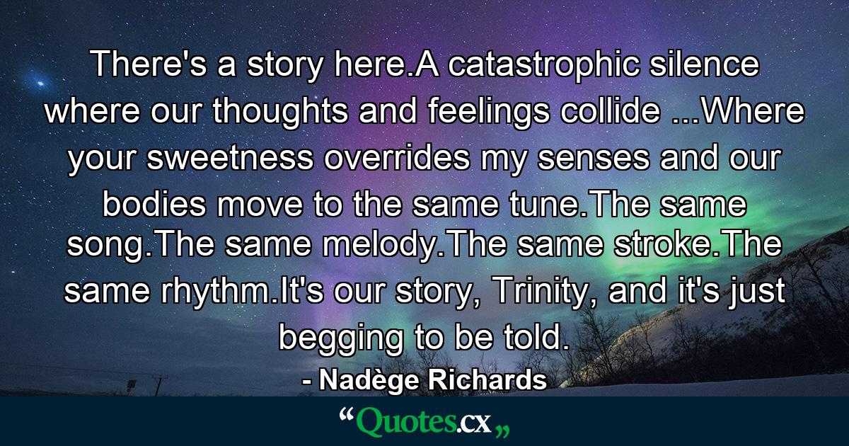 There's a story here.A catastrophic silence where our thoughts and feelings collide ...Where your sweetness overrides my senses and our bodies move to the same tune.The same song.The same melody.The same stroke.The same rhythm.It's our story, Trinity, and it's just begging to be told. - Quote by Nadège Richards