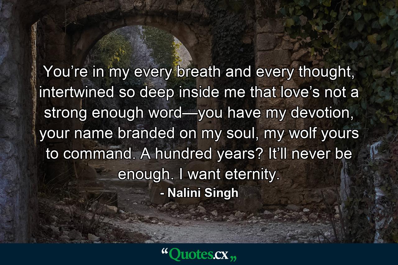 You’re in my every breath and every thought, intertwined so deep inside me that love’s not a strong enough word—you have my devotion, your name branded on my soul, my wolf yours to command. A hundred years? It’ll never be enough. I want eternity. - Quote by Nalini Singh