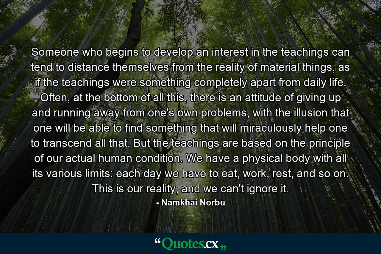 Someone who begins to develop an interest in the teachings can tend to distance themselves from the reality of material things, as if the teachings were something completely apart from daily life. Often, at the bottom of all this, there is an attitude of giving up and running away from one's own problems, with the illusion that one will be able to find something that will miraculously help one to transcend all that. But the teachings are based on the principle of our actual human condition. We have a physical body with all its various limits: each day we have to eat, work, rest, and so on. This is our reality, and we can't ignore it. - Quote by Namkhai Norbu