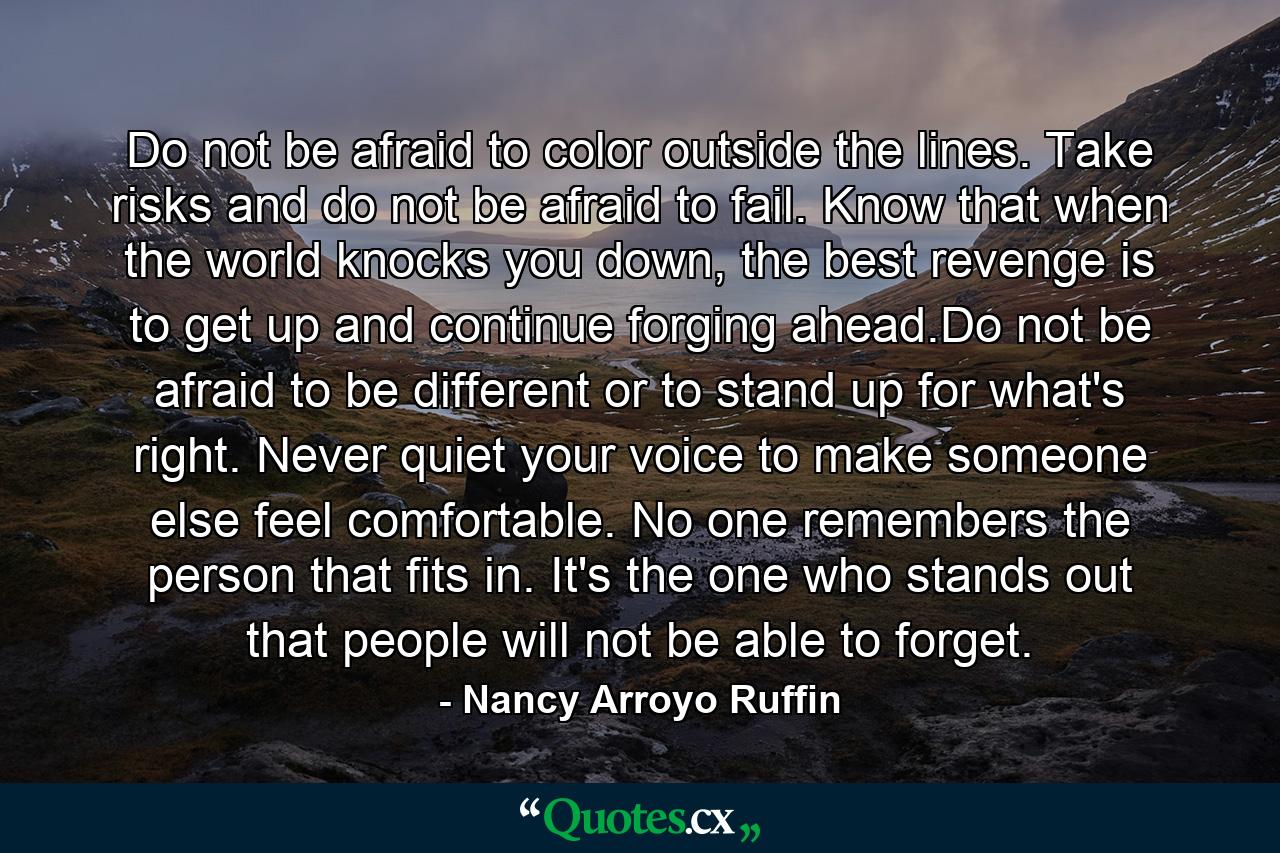 Do not be afraid to color outside the lines. Take risks and do not be afraid to fail. Know that when the world knocks you down, the best revenge is to get up and continue forging ahead.Do not be afraid to be different or to stand up for what's right. Never quiet your voice to make someone else feel comfortable. No one remembers the person that fits in. It's the one who stands out that people will not be able to forget. - Quote by Nancy Arroyo Ruffin