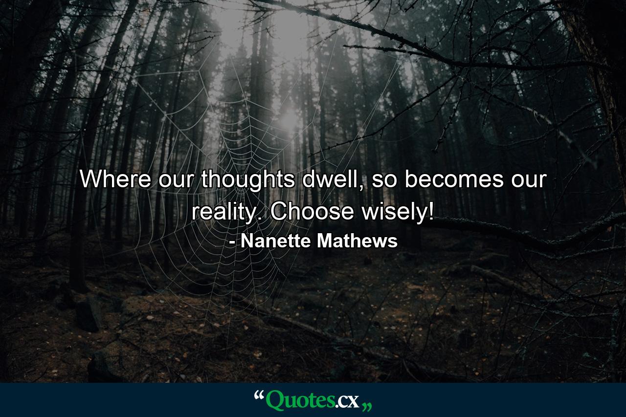 Where our thoughts dwell, so becomes our reality. Choose wisely! - Quote by Nanette Mathews