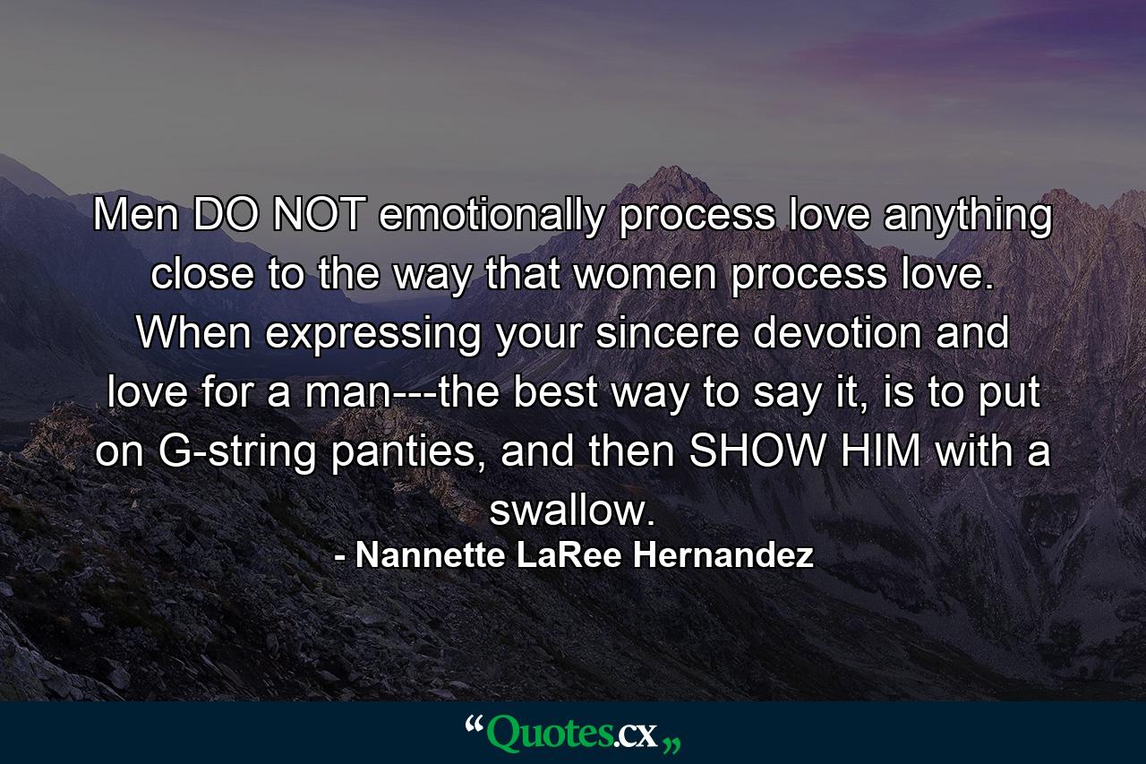 Men DO NOT emotionally process love anything close to the way that women process love. When expressing your sincere devotion and love for a man---the best way to say it, is to put on G-string panties, and then SHOW HIM with a swallow. - Quote by Nannette LaRee Hernandez