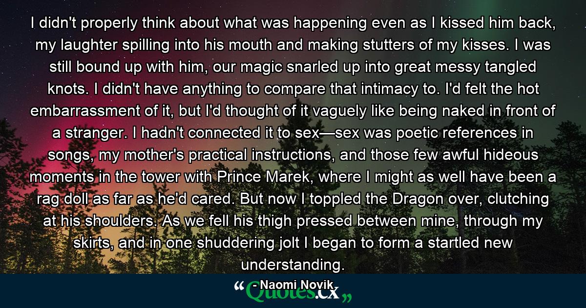 I didn't properly think about what was happening even as I kissed him back, my laughter spilling into his mouth and making stutters of my kisses. I was still bound up with him, our magic snarled up into great messy tangled knots. I didn't have anything to compare that intimacy to. I'd felt the hot embarrassment of it, but I'd thought of it vaguely like being naked in front of a stranger. I hadn't connected it to sex—sex was poetic references in songs, my mother's practical instructions, and those few awful hideous moments in the tower with Prince Marek, where I might as well have been a rag doll as far as he'd cared. But now I toppled the Dragon over, clutching at his shoulders. As we fell his thigh pressed between mine, through my skirts, and in one shuddering jolt I began to form a startled new understanding. - Quote by Naomi Novik