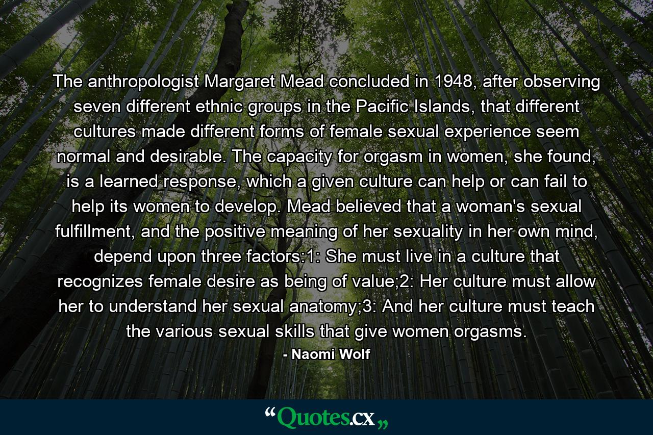 The anthropologist Margaret Mead concluded in 1948, after observing seven different ethnic groups in the Pacific Islands, that different cultures made different forms of female sexual experience seem normal and desirable. The capacity for orgasm in women, she found, is a learned response, which a given culture can help or can fail to help its women to develop. Mead believed that a woman's sexual fulfillment, and the positive meaning of her sexuality in her own mind, depend upon three factors:1: She must live in a culture that recognizes female desire as being of value;2: Her culture must allow her to understand her sexual anatomy;3: And her culture must teach the various sexual skills that give women orgasms. - Quote by Naomi Wolf