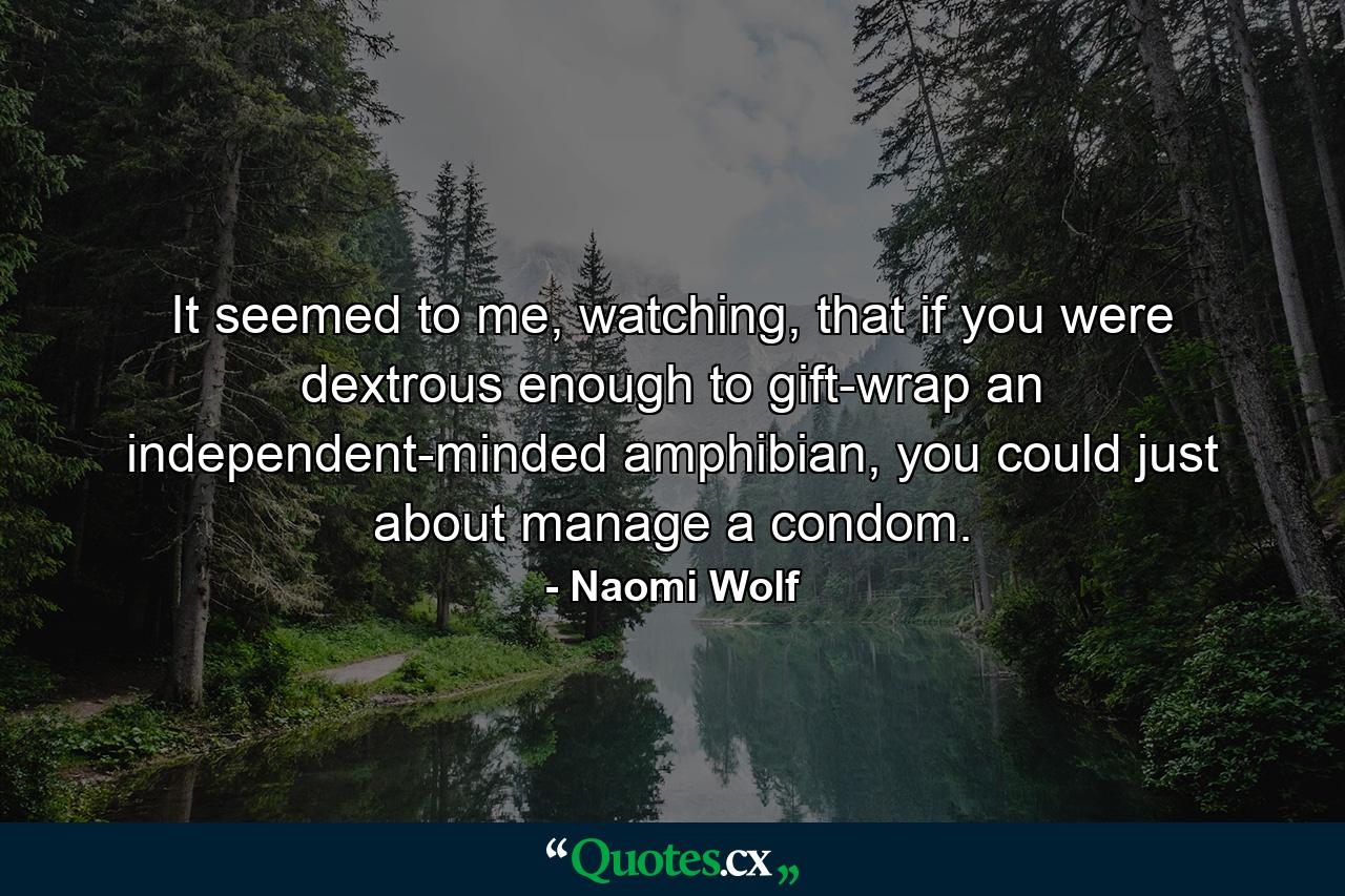 It seemed to me, watching, that if you were dextrous enough to gift-wrap an independent-minded amphibian, you could just about manage a condom. - Quote by Naomi Wolf