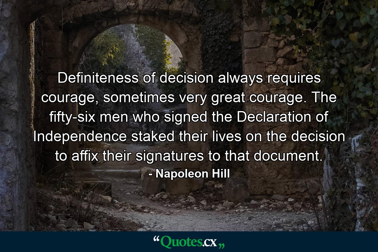 Definiteness of decision always requires courage, sometimes very great courage. The fifty-six men who signed the Declaration of Independence staked their lives on the decision to affix their signatures to that document. - Quote by Napoleon Hill