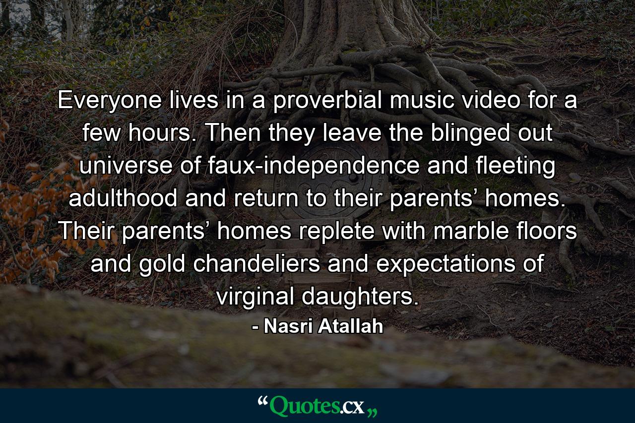 Everyone lives in a proverbial music video for a few hours. Then they leave the blinged out universe of faux-independence and fleeting adulthood and return to their parents’ homes. Their parents’ homes replete with marble floors and gold chandeliers and expectations of virginal daughters. - Quote by Nasri Atallah