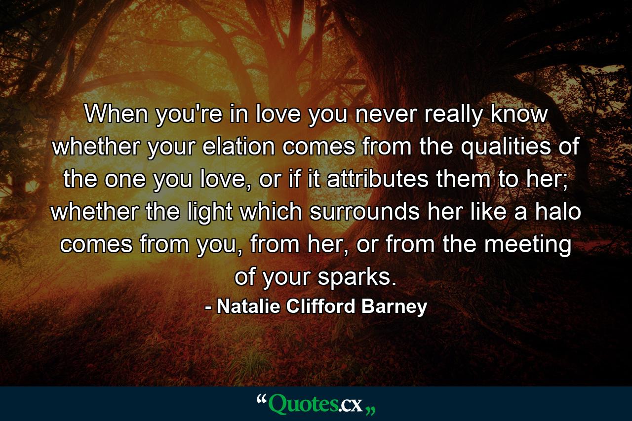 When you're in love you never really know whether your elation comes from the qualities of the one you love, or if it attributes them to her; whether the light which surrounds her like a halo comes from you, from her, or from the meeting of your sparks. - Quote by Natalie Clifford Barney