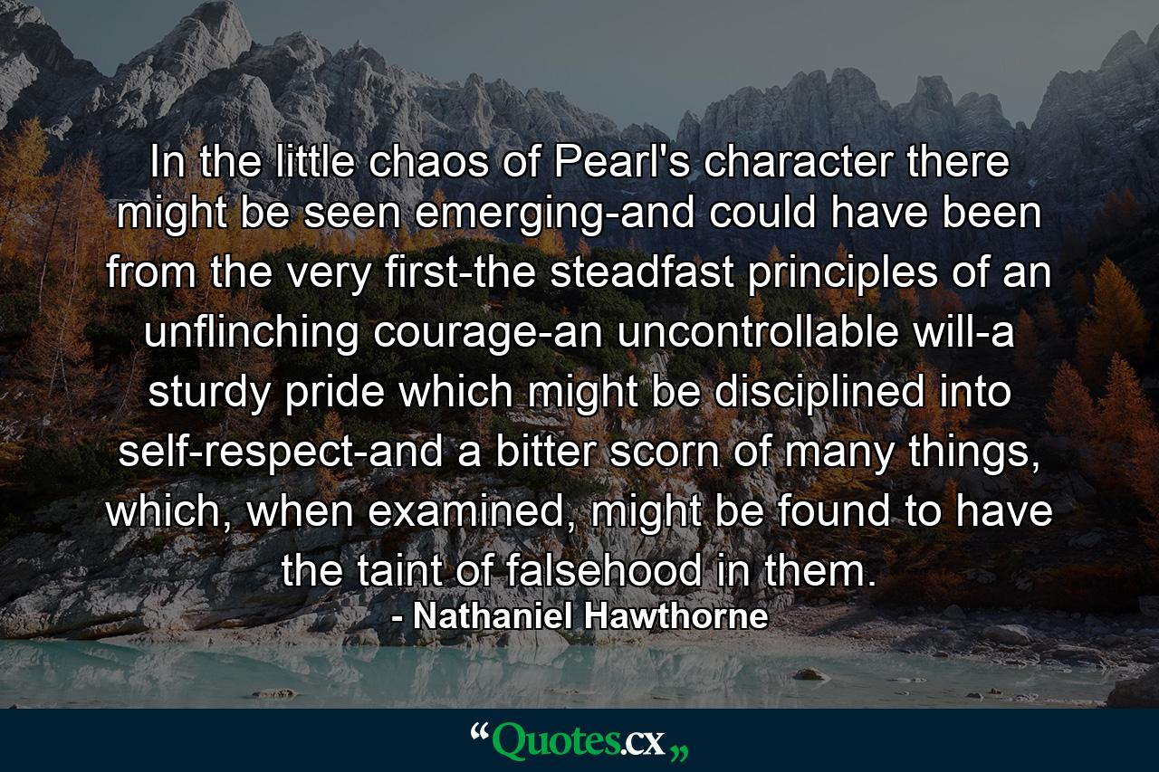 In the little chaos of Pearl's character there might be seen emerging-and could have been from the very first-the steadfast principles of an unflinching courage-an uncontrollable will-a sturdy pride which might be disciplined into self-respect-and a bitter scorn of many things, which, when examined, might be found to have the taint of falsehood in them. - Quote by Nathaniel Hawthorne