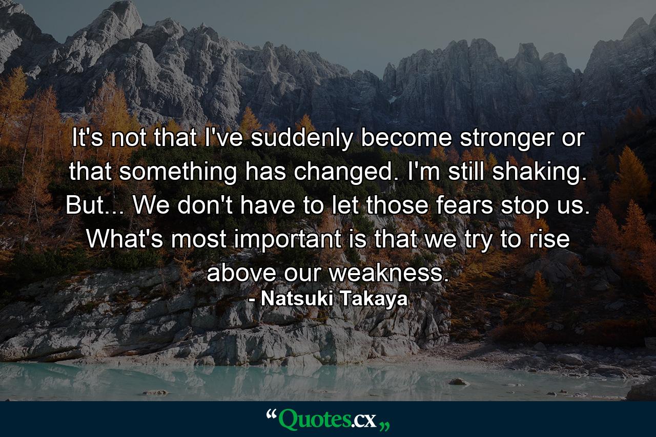 It's not that I've suddenly become stronger or that something has changed. I'm still shaking. But... We don't have to let those fears stop us. What's most important is that we try to rise above our weakness. - Quote by Natsuki Takaya