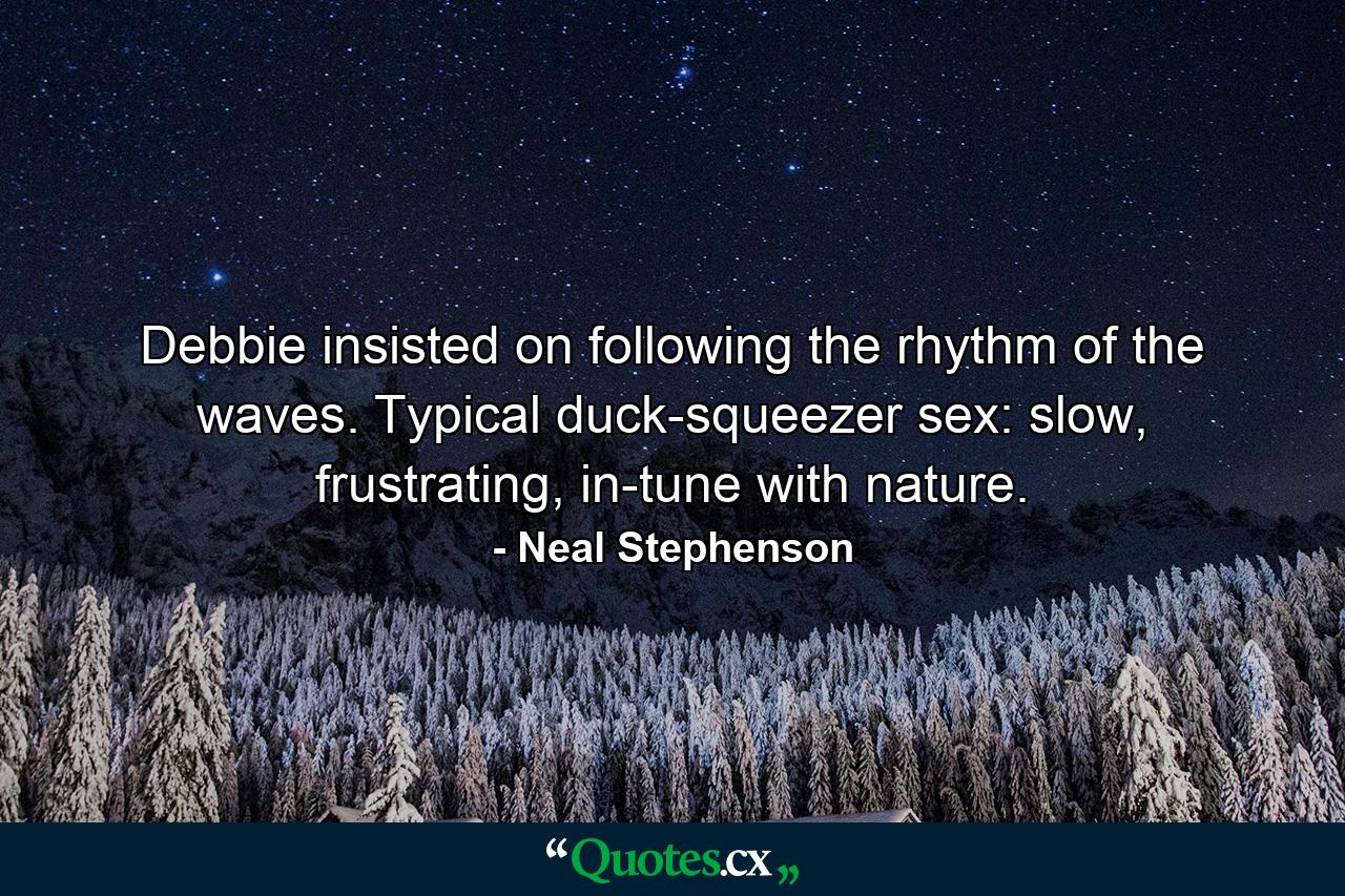 Debbie insisted on following the rhythm of the waves. Typical duck-squeezer sex: slow, frustrating, in-tune with nature. - Quote by Neal Stephenson