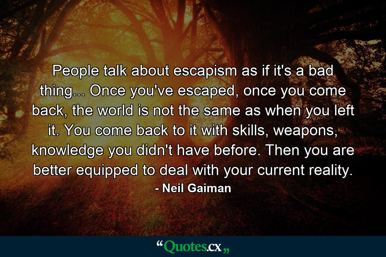 People talk about escapism as if it's a bad thing... Once you've escaped, once you come back, the world is not the same as when you left it. You come back to it with skills, weapons, knowledge you didn't have before. Then you are better equipped to deal with your current reality. - Quote by Neil Gaiman