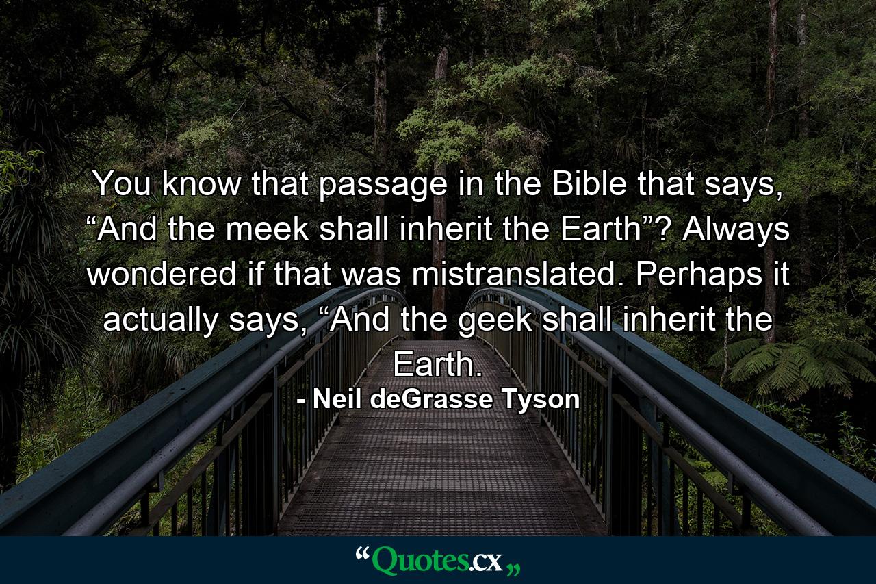 You know that passage in the Bible that says, “And the meek shall inherit the Earth”? Always wondered if that was mistranslated. Perhaps it actually says, “And the geek shall inherit the Earth. - Quote by Neil deGrasse Tyson