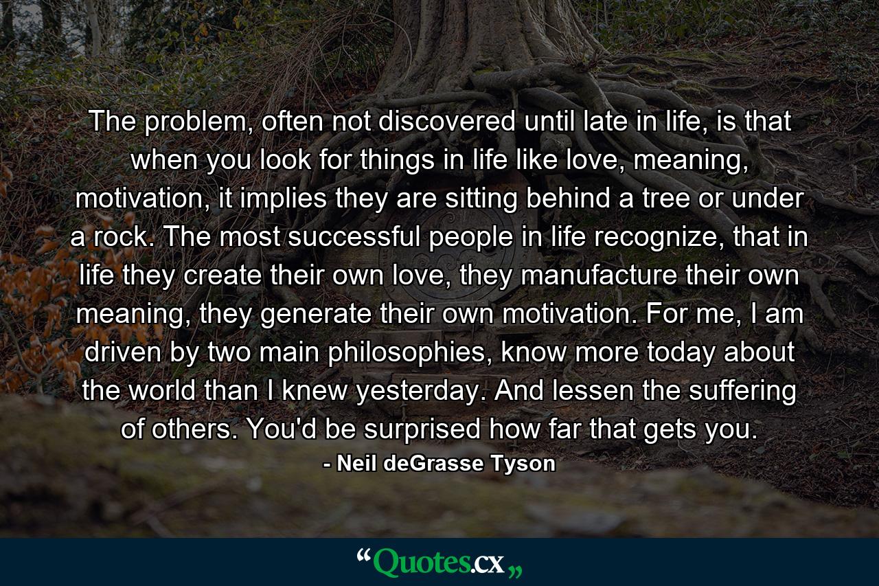 The problem, often not discovered until late in life, is that when you look for things in life like love, meaning, motivation, it implies they are sitting behind a tree or under a rock. The most successful people in life recognize, that in life they create their own love, they manufacture their own meaning, they generate their own motivation. For me, I am driven by two main philosophies, know more today about the world than I knew yesterday. And lessen the suffering of others. You'd be surprised how far that gets you. - Quote by Neil deGrasse Tyson