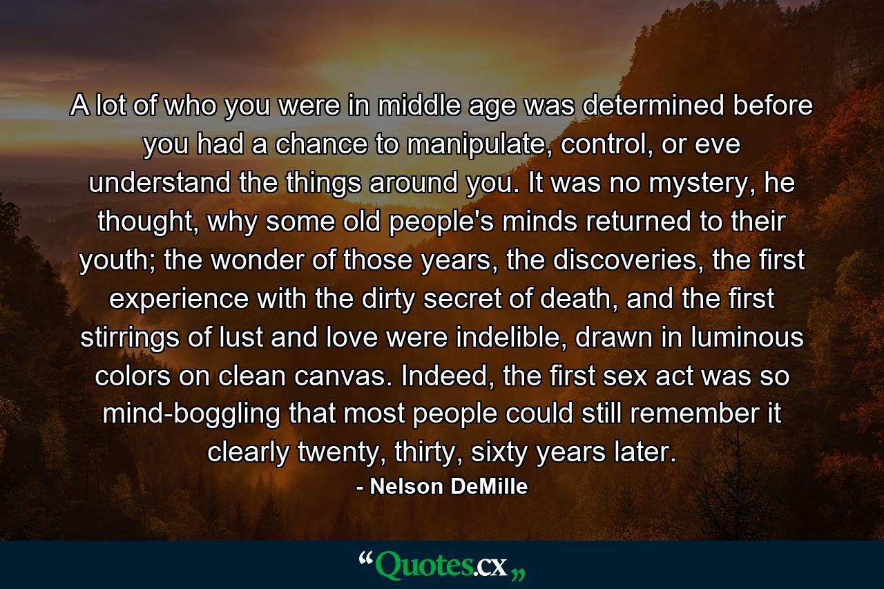 A lot of who you were in middle age was determined before you had a chance to manipulate, control, or eve understand the things around you. It was no mystery, he thought, why some old people's minds returned to their youth; the wonder of those years, the discoveries, the first experience with the dirty secret of death, and the first stirrings of lust and love were indelible, drawn in luminous colors on clean canvas. Indeed, the first sex act was so mind-boggling that most people could still remember it clearly twenty, thirty, sixty years later. - Quote by Nelson DeMille