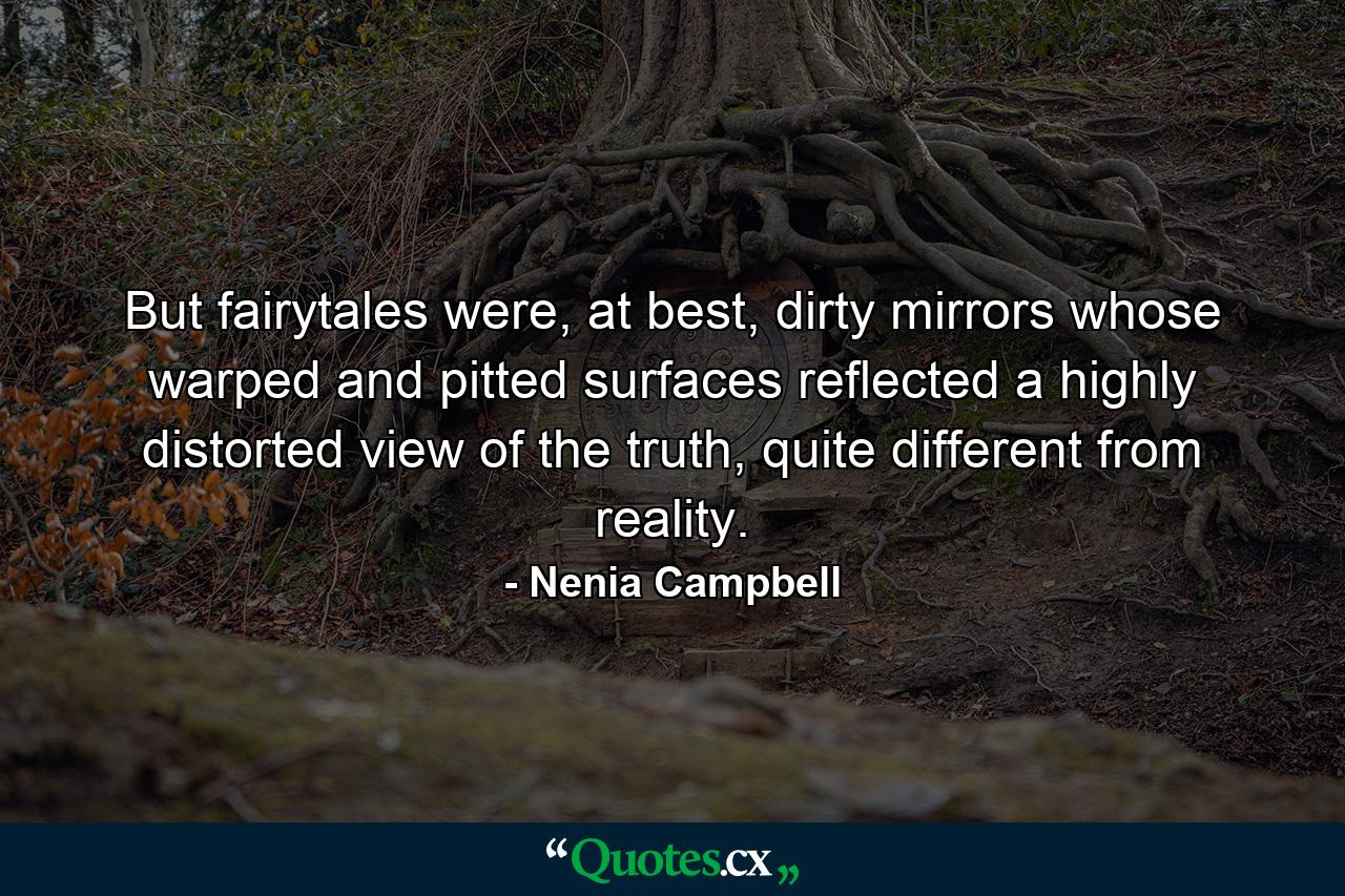 But fairytales were, at best, dirty mirrors whose warped and pitted surfaces reflected a highly distorted view of the truth, quite different from reality. - Quote by Nenia Campbell