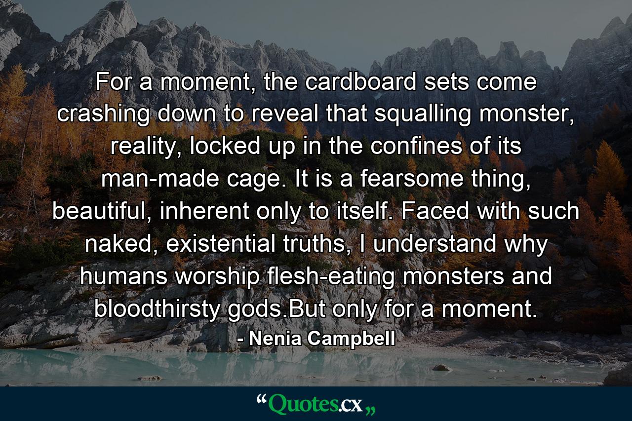 For a moment, the cardboard sets come crashing down to reveal that squalling monster, reality, locked up in the confines of its man-made cage. It is a fearsome thing, beautiful, inherent only to itself. Faced with such naked, existential truths, I understand why humans worship flesh-eating monsters and bloodthirsty gods.But only for a moment. - Quote by Nenia Campbell