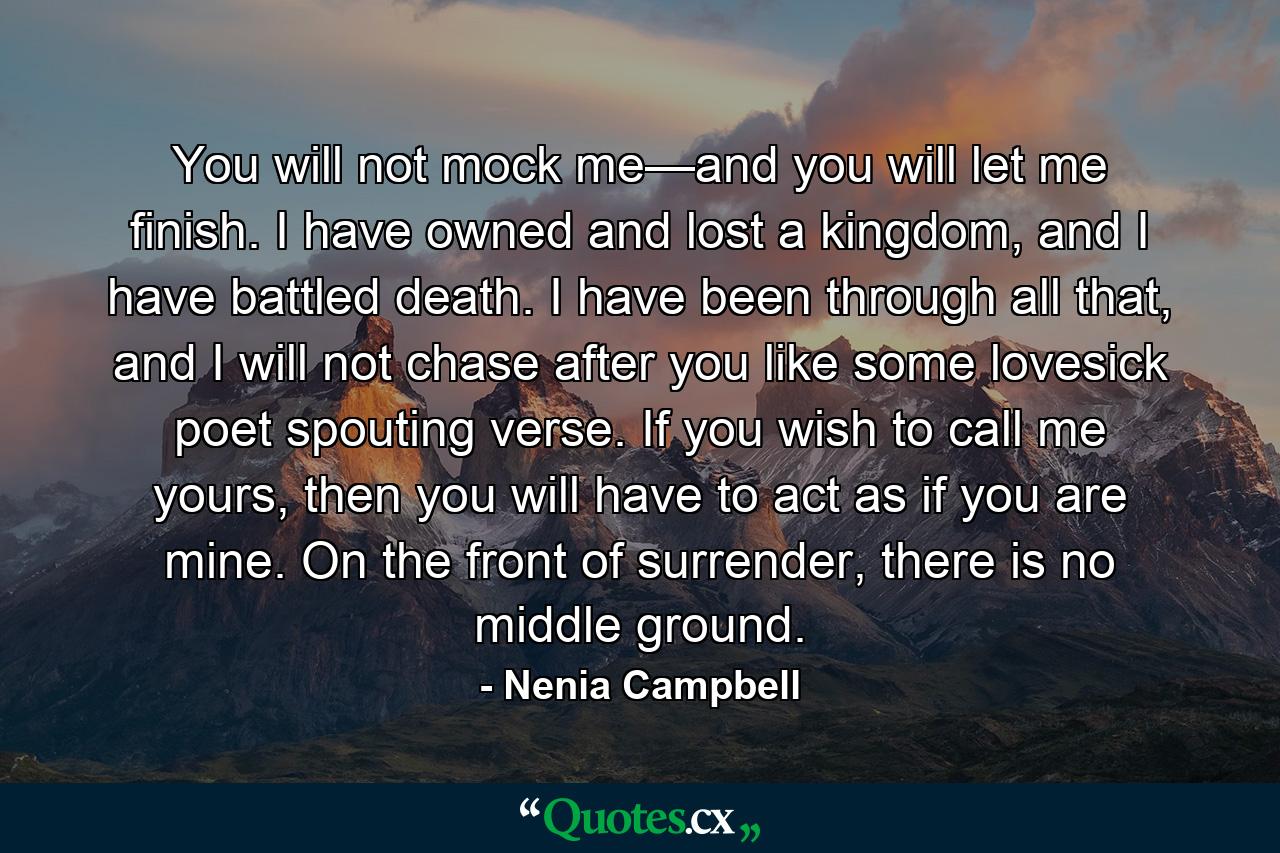 You will not mock me—and you will let me finish. I have owned and lost a kingdom, and I have battled death. I have been through all that, and I will not chase after you like some lovesick poet spouting verse. If you wish to call me yours, then you will have to act as if you are mine. On the front of surrender, there is no middle ground. - Quote by Nenia Campbell