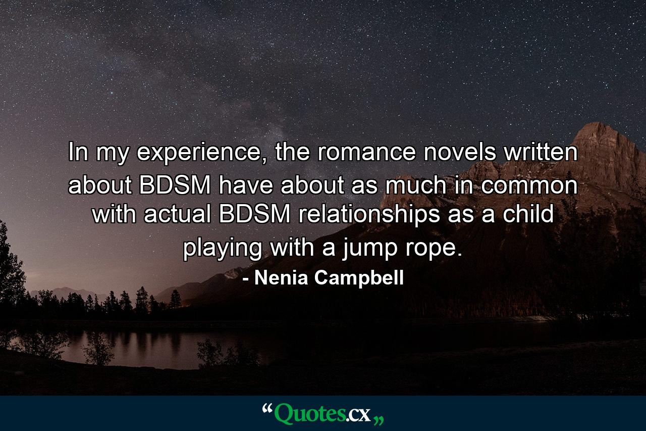 In my experience, the romance novels written about BDSM have about as much in common with actual BDSM relationships as a child playing with a jump rope. - Quote by Nenia Campbell