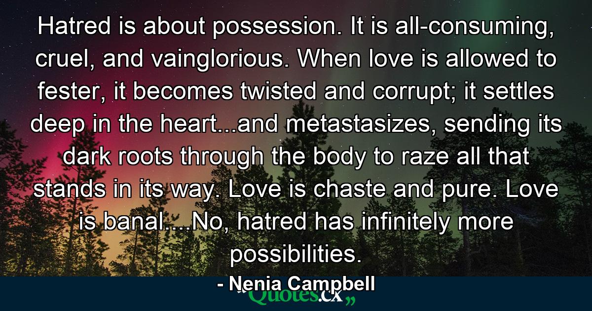 Hatred is about possession. It is all-consuming, cruel, and vainglorious. When love is allowed to fester, it becomes twisted and corrupt; it settles deep in the heart...and metastasizes, sending its dark roots through the body to raze all that stands in its way. Love is chaste and pure. Love is banal....No, hatred has infinitely more possibilities. - Quote by Nenia Campbell