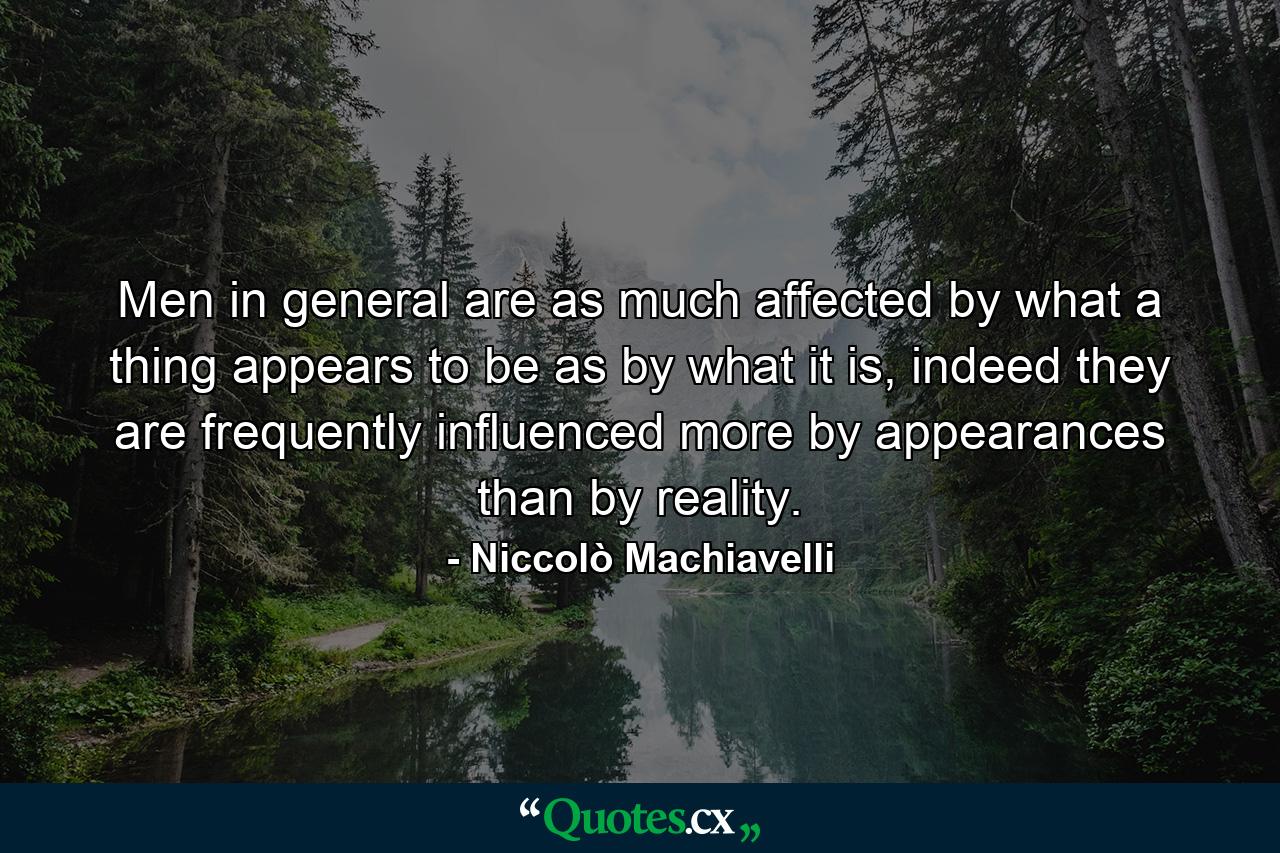 Men in general are as much affected by what a thing appears to be as by what it is, indeed they are frequently influenced more by appearances than by reality. - Quote by Niccolò Machiavelli