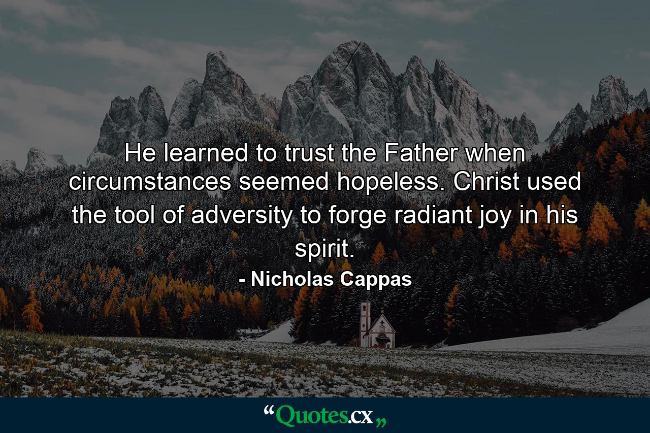 He learned to trust the Father when circumstances seemed hopeless. Christ used the tool of adversity to forge radiant joy in his spirit. - Quote by Nicholas Cappas