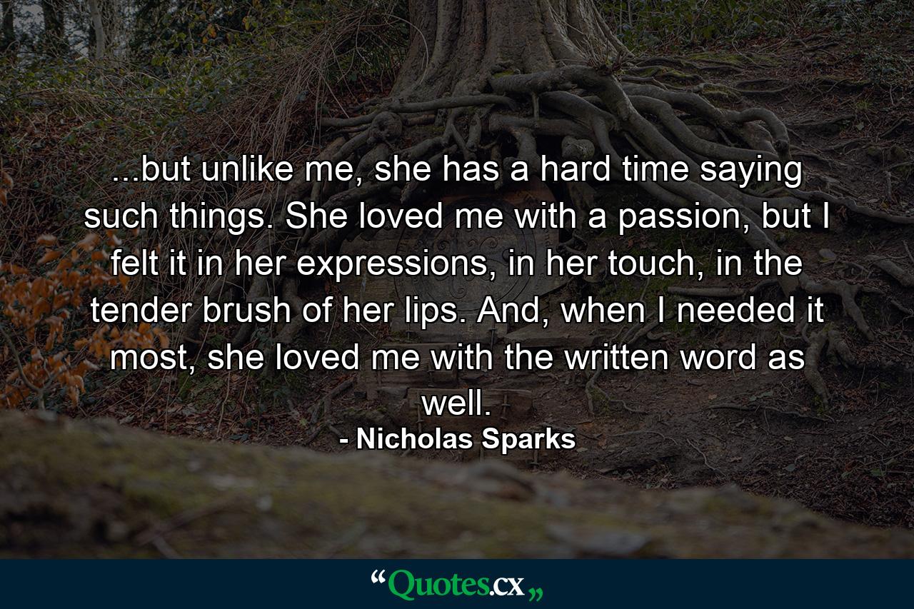 ...but unlike me, she has a hard time saying such things. She loved me with a passion, but I felt it in her expressions, in her touch, in the tender brush of her lips. And, when I needed it most, she loved me with the written word as well. - Quote by Nicholas Sparks