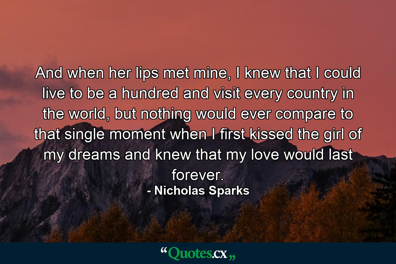 And when her lips met mine, I knew that I could live to be a hundred and visit every country in the world, but nothing would ever compare to that single moment when I first kissed the girl of my dreams and knew that my love would last forever. - Quote by Nicholas Sparks