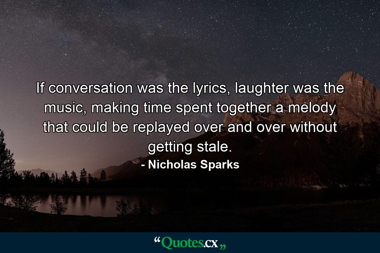 If conversation was the lyrics, laughter was the music, making time spent together a melody that could be replayed over and over without getting stale. - Quote by Nicholas Sparks