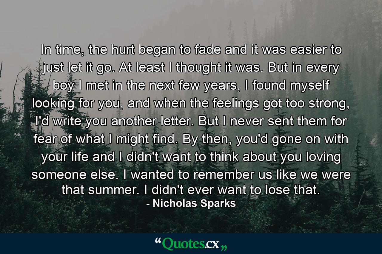 In time, the hurt began to fade and it was easier to just let it go. At least I thought it was. But in every boy I met in the next few years, I found myself looking for you, and when the feelings got too strong, I'd write you another letter. But I never sent them for fear of what I might find. By then, you'd gone on with your life and I didn't want to think about you loving someone else. I wanted to remember us like we were that summer. I didn't ever want to lose that. - Quote by Nicholas Sparks