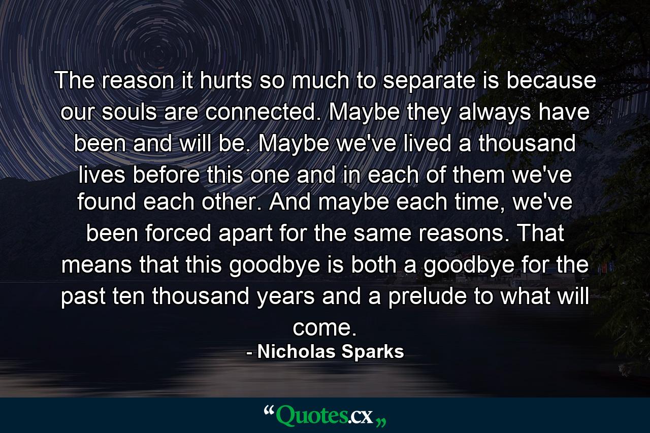 The reason it hurts so much to separate is because our souls are connected. Maybe they always have been and will be. Maybe we've lived a thousand lives before this one and in each of them we've found each other. And maybe each time, we've been forced apart for the same reasons. That means that this goodbye is both a goodbye for the past ten thousand years and a prelude to what will come. - Quote by Nicholas Sparks