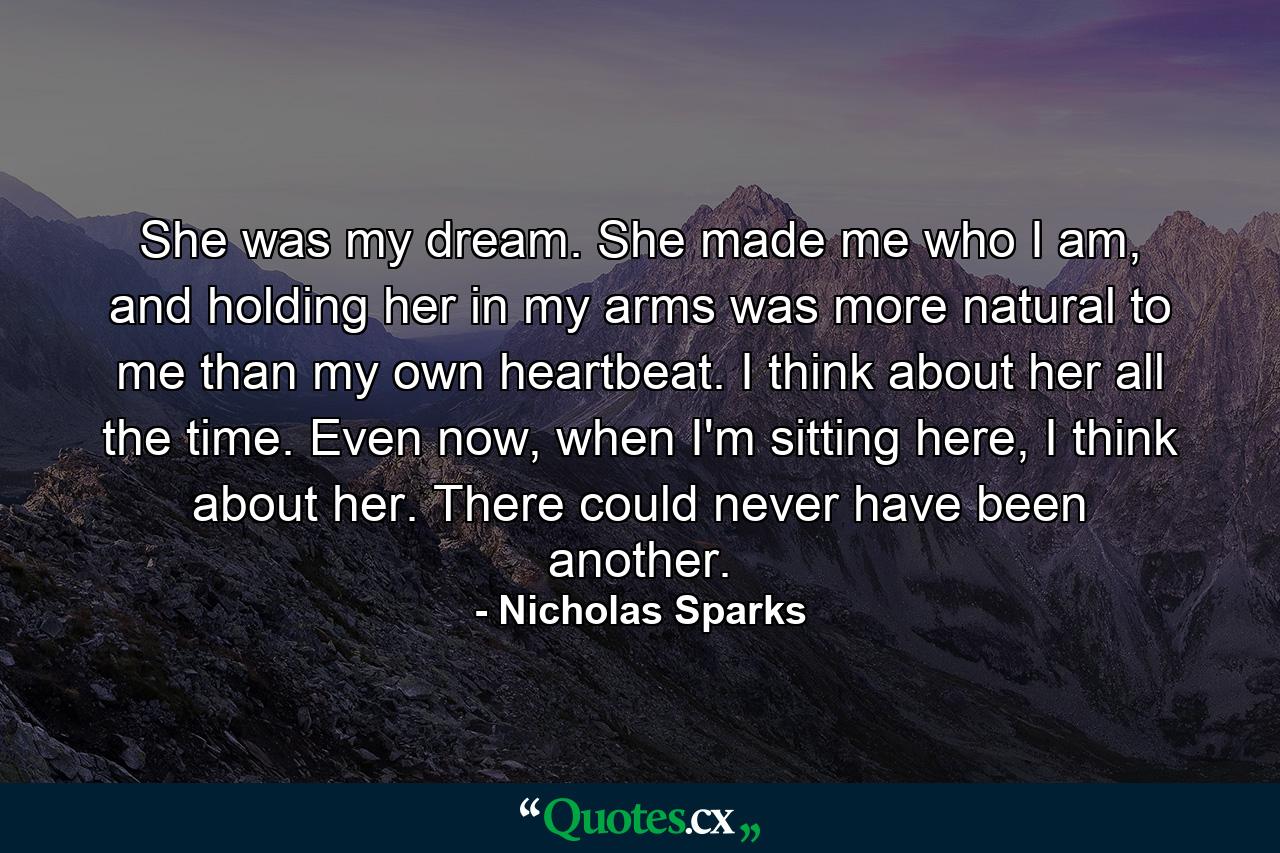 She was my dream. She made me who I am, and holding her in my arms was more natural to me than my own heartbeat. I think about her all the time. Even now, when I'm sitting here, I think about her. There could never have been another. - Quote by Nicholas Sparks