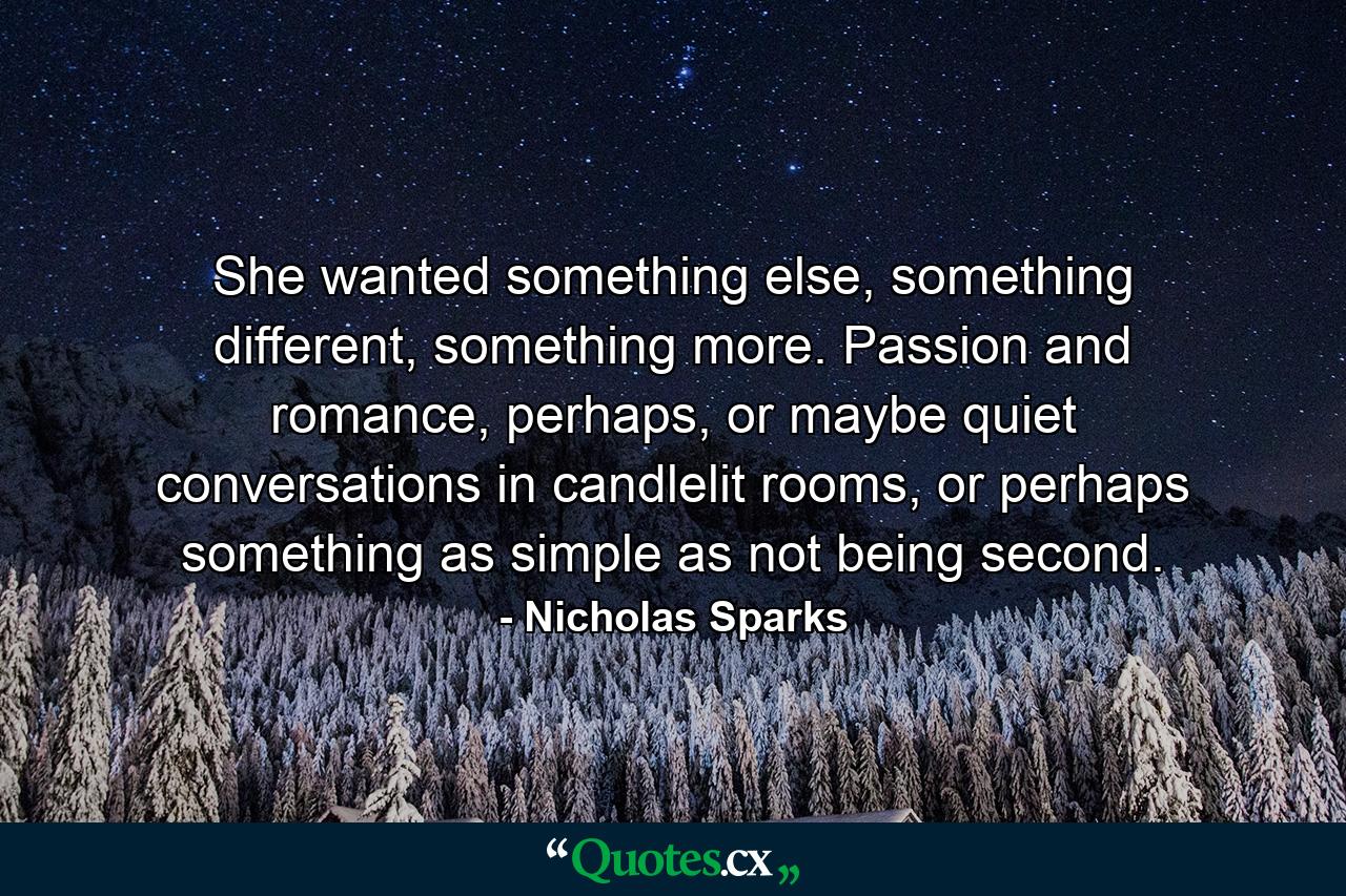 She wanted something else, something different, something more. Passion and romance, perhaps, or maybe quiet conversations in candlelit rooms, or perhaps something as simple as not being second. - Quote by Nicholas Sparks